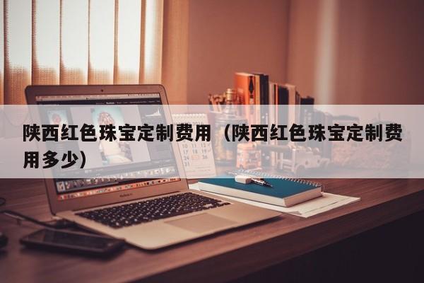 买球-陕西红色珠宝定制费用（陕西红色珠宝定制费用多少）